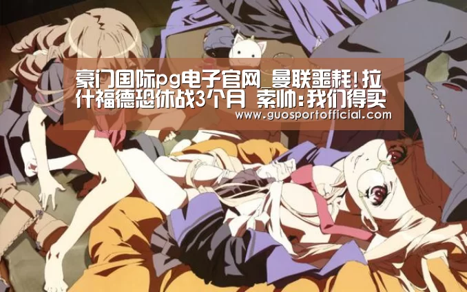 豪门国际pg电子官网_曼联噩耗!拉什福德恐休战3个月 索帅:我们得买人