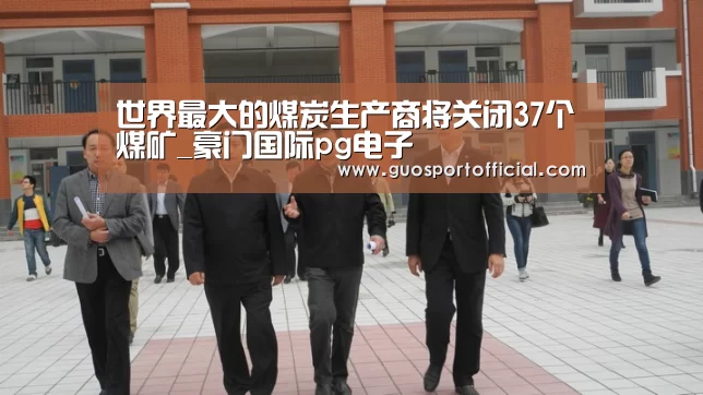 世界最大的煤炭生产商将关闭37个煤矿_豪门国际pg电子(图2) 豪门国际官网