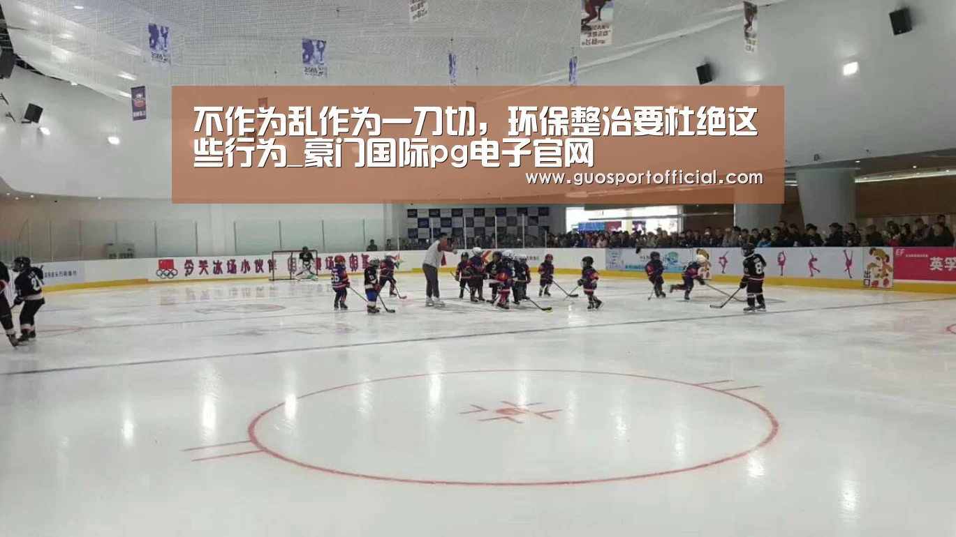 不作为乱作为一刀切,环保整治要杜绝这些行为_豪门国际pg电子官网(图1) 豪门国际pg电子官网
