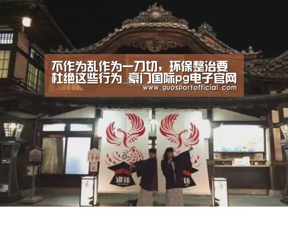 不作为乱作为一刀切,环保整治要杜绝这些行为_豪门国际pg电子官网(图3) 豪门国际pg电子